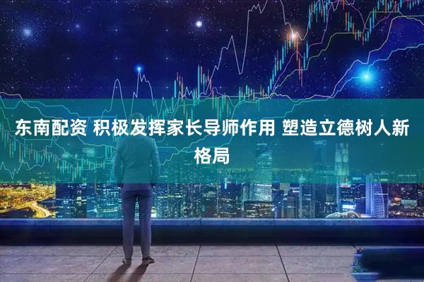东南配资 积极发挥家长导师作用 塑造立德树人新格局