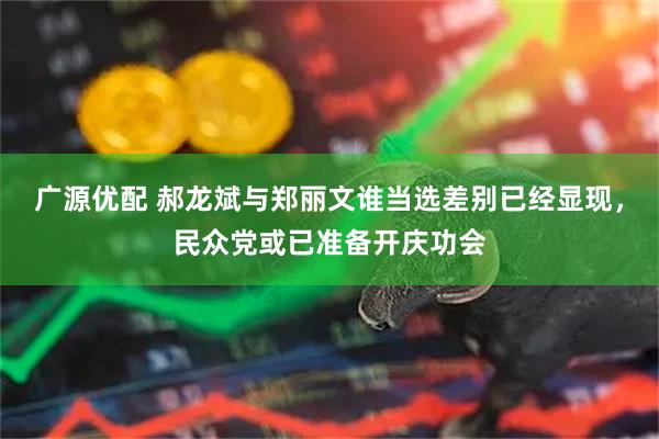 广源优配 郝龙斌与郑丽文谁当选差别已经显现,民众党或已准备开庆功会