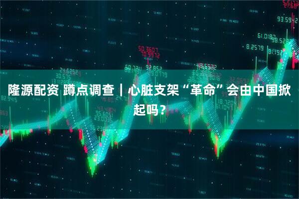 隆源配资 蹲点调查｜心脏支架“革命”会由中国掀起吗？