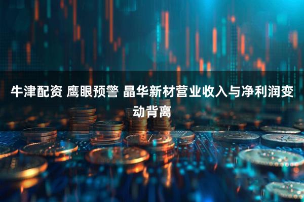 牛津配资 鹰眼预警 晶华新材营业收入与净利润变动背离