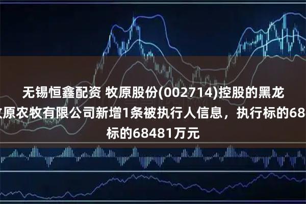 无锡恒鑫配资 牧原股份(002714)控股的黑龙江克东牧原农牧有限公司新增1条被执行人信息，执行标的68481万元