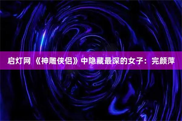 启灯网 《神雕侠侣》中隐藏最深的女子：完颜萍